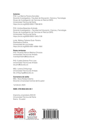 Autores:
PhD. Luz-Marina Pereira-González
Docente Investigadora– Facultad de Educación, Ciencia y Tecnología
Grupo de Investigación de Ciencias en Red (e-CIER)
Universidad Técnica del Norte
https://orcid.org/0000-0002-7796-9819
PhD. Andrea Basantes-Andrade
Docente Investigadora – Facultad de Educación, Ciencia y Tecnología
Grupo de Investigación de Ciencias en Red (e-CIER)
Universidad Técnica del Norte
https://orcid.org/0000-0003-1045-2126
Lcda. Mailevy Fabiana Guía- Pereira
Diseñadora Gráfica
Universidad de Los Andes
https://orcid.org/0000-0001-6998-195X
Pares revisores
PhD. Ricardo Patricio Medina Chicaiza
Universidad Técnica de Ambato
ricardopmedina@uta.edu.ec
PhD. Eulalia Dolores Pino Loza
Universidad Técnica de Ambato
ed.pino@uta.edu.ec
MSc. Lorena Chiliquinga
Universidad Técnica de Ambato
ldc.chiliquinga@uta.edu.ec
Correctora de estilo
MSc. Alicia Rodas-Coloma
Docente Universidad Central del Ecuador
1a Edición 2024
ISBN: 978-9942-845-48-1
Imprenta universitaria 2024 ©
Universidad Técnica del Norte
Ibarra - Ecuador
 
