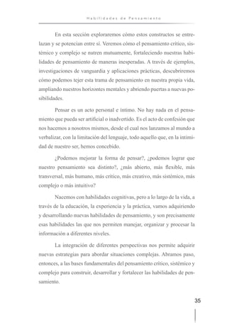 35
H a b i l i d a d e s d e P e n s a m i e n t o
En esta sección exploraremos cómo estos constructos se entre-
lazan y se potencian entre sí. Veremos cómo el pensamiento crítico, sis-
témico y complejo se nutren mutuamente, fortaleciendo nuestras habi-
lidades de pensamiento de maneras inesperadas. A través de ejemplos,
investigaciones de vanguardia y aplicaciones prácticas, descubriremos
cómo podemos tejer esta trama de pensamiento en nuestra propia vida,
ampliando nuestros horizontes mentales y abriendo puertas a nuevas po-
sibilidades.
Pensar es un acto personal e íntimo. No hay nada en el pensa-
miento que pueda ser artificial o inadvertido. Es el acto de confesión que
nos hacemos a nosotros mismos, desde el cual nos lanzamos al mundo a
verbalizar, con la limitación del lenguaje, todo aquello que, en la intimi-
dad de nuestro ser, hemos concebido.
¿Podemos mejorar la forma de pensar?, ¿podemos lograr que
nuestro pensamiento sea distinto?, ¿más abierto, más flexible, más
transversal, más humano, más crítico, más creativo, más sistémico, más
complejo o más intuitivo?
Nacemos con habilidades cognitivas, pero a lo largo de la vida, a
través de la educación, la experiencia y la práctica, vamos adquiriendo
y desarrollando nuevas habilidades de pensamiento, y son precisamente
esas habilidades las que nos permiten manejar, organizar y procesar la
información a diferentes niveles.
La integración de diferentes perspectivas nos permite adquirir
nuevas estrategias para abordar situaciones complejas. Abramos paso,
entonces, a las bases fundamentales del pensamiento crítico, sistémico y
complejo para construir, desarrollar y fortalecer las habilidades de pen-
samiento.
 