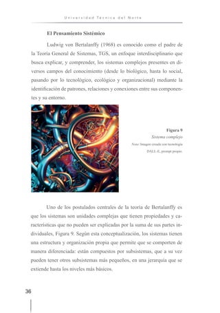 36
U n i v e r s i d a d T é c n i c a d e l N o r t e
El Pensamiento Sistémico
Ludwig von Bertalanffy (1968) es conocido como el padre de
la Teoría General de Sistemas, TGS, un enfoque interdisciplinario que
busca explicar, y comprender, los sistemas complejos presentes en di-
versos campos del conocimiento (desde lo biológico, hasta lo social,
pasando por lo tecnológico, ecológico y organizacional) mediante la
identificación de patrones, relaciones y conexiones entre sus componen-
tes y su entorno.
Figura 9
Sistema complejo
Nota: Imagen creada con tecnología
DALL-E, prompt propio.
Uno de los postulados centrales de la teoría de Bertalanffy es
que los sistemas son unidades complejas que tienen propiedades y ca-
racterísticas que no pueden ser explicadas por la suma de sus partes in-
dividuales, Figura 9. Según esta conceptualización, los sistemas tienen
una estructura y organización propia que permite que se comporten de
manera diferenciada: están compuestos por subsistemas, que a su vez
pueden tener otros subsistemas más pequeños, en una jerarquía que se
extiende hasta los niveles más básicos.
 