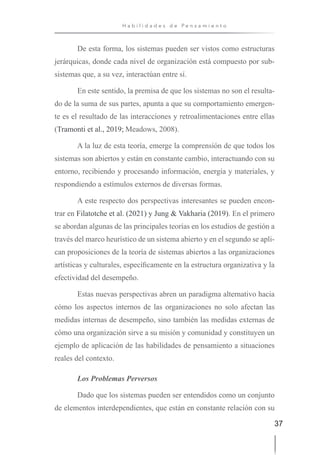 37
H a b i l i d a d e s d e P e n s a m i e n t o
De esta forma, los sistemas pueden ser vistos como estructuras
jerárquicas, donde cada nivel de organización está compuesto por sub-
sistemas que, a su vez, interactúan entre sí.
En este sentido, la premisa de que los sistemas no son el resulta-
do de la suma de sus partes, apunta a que su comportamiento emergen-
te es el resultado de las interacciones y retroalimentaciones entre ellas
(Tramonti et al., 2019; Meadows, 2008).
A la luz de esta teoría, emerge la comprensión de que todos los
sistemas son abiertos y están en constante cambio, interactuando con su
entorno, recibiendo y procesando información, energía y materiales, y
respondiendo a estímulos externos de diversas formas.
A este respecto dos perspectivas interesantes se pueden encon-
trar en Filatotche et al. (2021) y Jung & Vakharia (2019). En el primero
se abordan algunas de las principales teorías en los estudios de gestión a
través del marco heurístico de un sistema abierto y en el segundo se apli-
can proposiciones de la teoría de sistemas abiertos a las organizaciones
artísticas y culturales, específicamente en la estructura organizativa y la
efectividad del desempeño.
Estas nuevas perspectivas abren un paradigma alternativo hacia
cómo los aspectos internos de las organizaciones no solo afectan las
medidas internas de desempeño, sino también las medidas externas de
cómo una organización sirve a su misión y comunidad y constituyen un
ejemplo de aplicación de las habilidades de pensamiento a situaciones
reales del contexto.
Los Problemas Perversos
Dado que los sistemas pueden ser entendidos como un conjunto
de elementos interdependientes, que están en constante relación con su
 