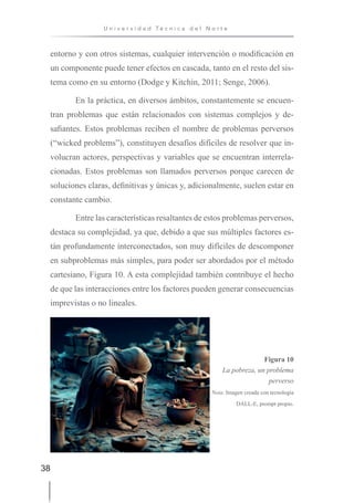 38
U n i v e r s i d a d T é c n i c a d e l N o r t e
entorno y con otros sistemas, cualquier intervención o modificación en
un componente puede tener efectos en cascada, tanto en el resto del sis-
tema como en su entorno (Dodge y Kitchin, 2011; Senge, 2006).
En la práctica, en diversos ámbitos, constantemente se encuen-
tran problemas que están relacionados con sistemas complejos y de-
safiantes. Estos problemas reciben el nombre de problemas perversos
(“wicked problems”), constituyen desafíos difíciles de resolver que in-
volucran actores, perspectivas y variables que se encuentran interrela-
cionadas. Estos problemas son llamados perversos porque carecen de
soluciones claras, definitivas y únicas y, adicionalmente, suelen estar en
constante cambio.
Entre las características resaltantes de estos problemas perversos,
destaca su complejidad, ya que, debido a que sus múltiples factores es-
tán profundamente interconectados, son muy difíciles de descomponer
en subproblemas más simples, para poder ser abordados por el método
cartesiano, Figura 10. A esta complejidad también contribuye el hecho
de que las interacciones entre los factores pueden generar consecuencias
imprevistas o no lineales.
Figura 10
La pobreza, un problema
perverso
Nota: Imagen creada con tecnología
DALL-E, prompt propio.
 