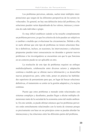 39
H a b i l i d a d e s d e P e n s a m i e n t o
Los problemas perversos, además, suelen tener múltiples inter-
pretaciones que surgen de las diferentes perspectivas de los actores in-
volucrados. En general, no hay una definición única del problema y las
soluciones pueden variar dependiendo de los valores, intereses y creen-
cias de cada individuo o grupo.
Es muy difícil establecer cuándo se ha resuelto completamente
un problema perverso; ya que los criterios de éxito pueden ser subjetivos
o cambiar a medida que evolucionan las circunstancias. Debido a ello,
se suele afirmar que este tipo de problemas no tienen soluciones fina-
les o definitivas, incluso, en ocasiones, las intervenciones y soluciones
propuestas pueden tener consecuencias no deseadas o generar nuevos
problemas o los investigadores se encuentran con que lo que funciona
en un contexto puede no ser aplicable en otro.
La resolución de este tipo de problemas requiere un enfoque
multidisciplinario, colaboración entre diversos actores y adaptación
continua a medida que se obtiene nueva información y se desarrollan
nuevas perspectivas; pero, sobre todo, poner en práctica las habilida-
des superiores de pensamiento para que, en lugar de buscar soluciones
definitivas, el tratamiento se centre en la gestión adaptativa y la mejora
continua.
Puesto que estos problemas a menudo están relacionados con
sistemas complejos y desafiantes, pueden llegar a afectar múltiples di-
mensiones tanto de la sociedad de la economía como del medio ambien-
te. En este sentido, se puede afirmar entonces que los problemas perver-
sos están estrechamente relacionados con la teoría de sistemas porque
es precisamente con base en sus principios como se pueden abordar las
interacciones y las relaciones entre las diferentes partes del problema.
 