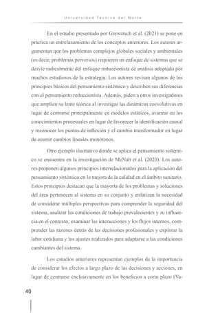 40
U n i v e r s i d a d T é c n i c a d e l N o r t e
En el estudio presentado por Grewatsch et al. (2021) se pone en
práctica un entrelazamiento de los conceptos anteriores. Los autores ar-
gumentan que los problemas complejos globales sociales y ambientales
(es decir, problemas perversos) requieren un enfoque de sistemas que se
desvíe radicalmente del enfoque reduccionista de análisis adoptado por
muchos estudiosos de la estrategia. Los autores revisan algunos de los
principios básicos del pensamiento sistémico y describen sus diferencias
con el pensamiento reduccionista. Además, piden a otros investigadores
que amplíen su lente teórica al investigar las dinámicas coevolutivas en
lugar de centrarse principalmente en modelos estáticos, avanzar en los
conocimientos procesuales en lugar de favorecer la identificación causal
y reconocer los puntos de inflexión y el cambio transformador en lugar
de asumir cambios lineales monótonos.
Otro ejemplo ilustrativo donde se aplica el pensamiento sistémi-
co se encuentra en la investigación de McNab et al. (2020). Los auto-
res proponen algunos principios interrelacionados para la aplicación del
pensamiento sistémico en la mejora de la calidad en el ámbito sanitario.
Estos principios destacan que la mayoría de los problemas y soluciones
del área pertenecen al sistema en su conjunto y enfatizan la necesidad
de considerar múltiples perspectivas para comprender la seguridad del
sistema, analizar las condiciones de trabajo prevalecientes y su influen-
cia en el contexto, examinar las interacciones y los flujos internos, com-
prender las razones detrás de las decisiones profesionales y explorar la
labor cotidiana y los ajustes realizados para adaptarse a las condiciones
cambiantes del sistema.
Los estudios anteriores representan ejemplos de la importancia
de considerar los efectos a largo plazo de las decisiones y acciones, en
lugar de centrarse exclusivamente en los beneficios a corto plazo (Va-
 