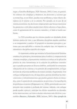 41
H a b i l i d a d e s d e P e n s a m i e n t o
negas y González-Rodríguez, 2020: Sterman, 2002). Como, en general,
los sistemas son complejos y dinámicos, las decisiones y acciones que
se toman hoy, en un futuro, pueden crear problemas y tener efectos du-
raderos en el sistema y en su entorno. Por ejemplo, en el caso de un
sistema económico, las decisiones empresariales que buscan maximizar
las ganancias a corto plazo pueden tener efectos adversos a largo plazo,
como el agotamiento de los recursos naturales y el daño al medio am-
biente.
La TGS considera que los sistemas pueden ser abordados desde
distintos puntos de vista, y que diferentes disciplinas pueden contribuir
a su comprensión y análisis. El propósito es encontrar principios y pa-
trones que sean aplicables a sistemas de cualquier tipo, sin importar su
naturaleza o disciplina específica de origen.
Es importante señalar que mientras la Teoría General de Sistemas
establece los principios y herramientas para el análisis y comprensión de
sistemas complejos, el pensamiento sistémico se enfoca en la aplicación
práctica de estas herramientas en la solución de problemas concretos
que se pueden presentar en diversos ámbitos, analizando las estructuras
subyacentes de los sistemas y sus patrones de comportamiento, en lugar
de tratar de solucionar problemas de manera aislada y fragmentada. Este
enfoque multiperspectivista, de largo plazo, permite identificar las inter-
conexiones y retroalimentaciones que pueden generar efectos no desea-
dos, como la aparición de consecuencias no previstas o la exacerbación
de problemas existentes (Hoppmann et al., 2020), permitiendo una com-
prensión más completa y profunda del sistema. Además, este enfoque
puede ayudar a prever y anticipar los efectos secundarios no deseados
de las intervenciones, así como a diseñar soluciones más efectivas y sos-
tenibles (Becerra y Schroeder, 2020; Jackson, 2003). Otro ejemplo de
 