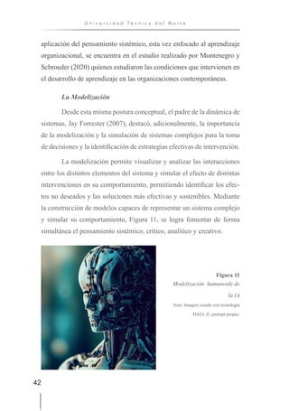 42
U n i v e r s i d a d T é c n i c a d e l N o r t e
aplicación del pensamiento sistémico, esta vez enfocado al aprendizaje
organizacional, se encuentra en el estudio realizado por Montenegro y
Schroeder (2020) quienes estudiaron las condiciones que intervienen en
el desarrollo de aprendizaje en las organizaciones contemporáneas.
La Modelización
Desde esta misma postura conceptual, el padre de la dinámica de
sistemas, Jay Forrester (2007), destacó, adicionalmente, la importancia
de la modelización y la simulación de sistemas complejos para la toma
de decisiones y la identificación de estrategias efectivas de intervención.
La modelización permite visualizar y analizar las interacciones
entre los distintos elementos del sistema y simular el efecto de distintas
intervenciones en su comportamiento, permitiendo identificar los efec-
tos no deseados y las soluciones más efectivas y sostenibles. Mediante
la construcción de modelos capaces de representar un sistema complejo
y simular su comportamiento, Figura 11, se logra fomentar de forma
simultánea el pensamiento sistémico, crítico, analítico y creativo.
Figura 11
Modelización humanoide de
la IA
Nota: Imagen creada con tecnología
DALL-E, prompt propio.
 