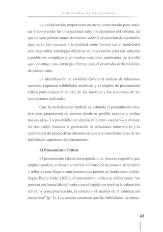 43
H a b i l i d a d e s d e P e n s a m i e n t o
La modelización proporciona un marco estructurado para anali-
zar y comprender las interacciones entre los elementos del sistema, ya
que no sólo permite tomar decisiones sobre la proyección de escenarios
(que serán tan cercanos a la realidad como óptimo sea el modelado)
sino desarrollar estrategias efectivas de intervención para dar solución
a problemas complejos y, en muchas ocasiones, cambiantes, es por ello
que constituye una estrategia efectiva para el desarrollo de habilidades
de pensamiento.
La identificación de variables clave y el análisis de relaciones
causales, requieren habilidades analíticas y el empleo de pensamiento
crítico para evaluar la validez de los modelos y los resultados de las
simulaciones realizadas.
Con la modelización también se estimula el pensamiento crea-
tivo pues proporciona un entorno donde es posible explorar y probar
nuevas ideas. La posibilidad de simular diferentes escenarios y evaluar
los resultados, fomenta la generación de soluciones innovadoras y la
exploración de perspectivas alternativas que son manifestaciones de las
habilidades superiores de pensamiento.
El Pensamiento Crítico
El pensamiento crítico corresponde a un proceso cognitivo que
implica analizar, evaluar y sintetizar información de manera sistemática
y reflexiva para llegar a conclusiones que poseen un fundamento sólido.
Según Paul y Elder (2021), el pensamiento crítico se define como “un
proceso intelectual disciplinado y autodirigido que implica la valoración
activa, la conceptualización, la síntesis y el análisis de la información
recopilada” (p. 3). Los autores sostienen que las habilidades de pensa-
 