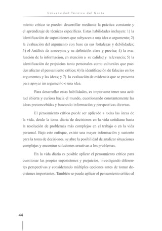 44
U n i v e r s i d a d T é c n i c a d e l N o r t e
miento crítico se pueden desarrollar mediante la práctica constante y
el aprendizaje de técnicas específicas. Estas habilidades incluyen: 1) la
identificación de suposiciones que subyacen a una idea o argumento; 2)
la evaluación del argumento con base en sus fortalezas y debilidades;
3) el Análisis de conceptos y su definición clara y precisa; 4) la eva-
luación de la información, en atención a su calidad y relevancia; 5) la
identificación de prejuicios tanto personales como culturales que pue-
den afectar el pensamiento crítico; 6) la identificación de falacias en los
argumentos y las ideas; y 7) la evaluación de evidencia que se presenta
para apoyar un argumento o una idea.
Para desarrollar estas habilidades, es importante tener una acti-
tud abierta y curiosa hacia el mundo, cuestionando constantemente las
ideas preconcebidas y buscando información y perspectivas diversas.
El pensamiento crítico puede ser aplicado a todas las áreas de
la vida, desde la toma diaria de decisiones en la vida cotidiana hasta
la resolución de problemas más complejos en el trabajo o en la vida
personal. Bajo este enfoque, existe una mayor información y sustento
para la toma de decisiones, se abre la posibilidad de analizar situaciones
complejas y encontrar soluciones creativas a los problemas.
En la vida diaria es posible aplicar el pensamiento crítico para
cuestionar las propias suposiciones y prejuicios, investigando diferen-
tes perspectivas y considerando múltiples opciones antes de tomar de-
cisiones importantes. También se puede aplicar el pensamiento crítico al
 