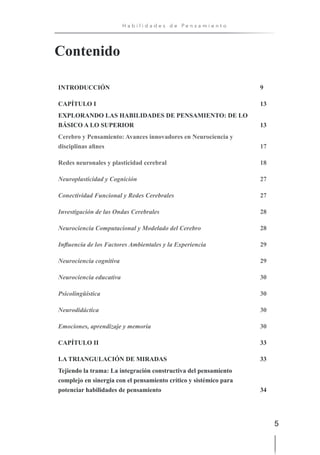 5
H a b i l i d a d e s d e P e n s a m i e n t o
INTRODUCCIÓN 9
CAPÍTULO I 13
EXPLORANDO LAS HABILIDADES DE PENSAMIENTO: DE LO
BÁSICO A LO SUPERIOR 13
Cerebro y Pensamiento: Avances innovadores en Neurociencia y
disciplinas afines 17
Redes neuronales y plasticidad cerebral 18
Neuroplasticidad y Cognición 27
Conectividad Funcional y Redes Cerebrales 27
Investigación de las Ondas Cerebrales 28
Neurociencia Computacional y Modelado del Cerebro 28
Influencia de los Factores Ambientales y la Experiencia 29
Neurociencia cognitiva 29
Neurociencia educativa 30
Psicolingüística 30
Neurodidáctica 30
Emociones, aprendizaje y memoria 30
CAPÍTULO II 33
LA TRIANGULACIÓN DE MIRADAS 33
Tejiendo la trama: La integración constructiva del pensamiento
complejo en sinergia con el pensamiento crítico y sistémico para
potenciar habilidades de pensamiento 34
Contenido
 