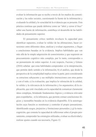 45
H a b i l i d a d e s d e P e n s a m i e n t o
evaluar la información que se recibe a través de los medios de comuni-
cación y las redes sociales, cuestionando la fuente de la información y
evaluando la calidad y la veracidad de la evidencia que se presenta. Esta
práctica continua que puede definirse como un “abrir y cerrar el foco”
sobre una fuente de información, contribuye al desarrollo de las habili-
dades de pensamiento superior.
El pensamiento crítico también involucra la capacidad para
identificar supuestos, evaluar la validez de las afirmaciones, hacer co-
nexiones entre diferentes ideas, analizar y evaluar argumentos, y llegar
a conclusiones basadas en la evidencia. Implica habilidades que van
más allá de la simple adquisición de conocimientos y que requieren un
procesamiento cognitivo más complejo, por lo tanto, corresponden a
un pensamiento de orden superior. A este respecto, Facione y Gittens
(2016) señalan que estas habilidades comprenden: a) la interpretación,
que permite darle sentido a la información; b) el análisis, que desde la
perspectiva de la complejidad implica mirar la parte, pero considerando
su estructura subyacente y sus múltiples interacciones con otras partes
y con el todo; c) la evaluación, que implica la valoración de la calidad,
la validez y la relevancia de la información y los argumentos; d) la ex-
plicación, que está vinculada con la capacidad de comunicar claramente
ideas complejas, brindando fundamentos lógicos y evidencia relevante
para respaldarlas; e) la inferencia, que permite extraer conclusiones ló-
gicas y razonables basadas en la evidencia disponible; f) la autorregu-
lación cuya función es monitorear y controlar el propio pensamiento,
identificando sesgos, prejuicios y limitaciones personales; y g) la meta-
cognición, que connota la capacidad de reflexionar sobre el propio pen-
samiento, comprender las estrategias utilizadas, evaluar su efectividad y
realizar ajustes cuando sea necesario, Figura 12.
 