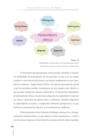 46
U n i v e r s i d a d T é c n i c a d e l N o r t e
Figura 12
Habilidades involucradas en el pensamiento crítico
Nota. Elaboración propia con base en Facione y Gittens (2016).
El desarrollo del pensamiento crítico puede contribuir a mejorar
las habilidades de pensamiento de las personas, lo que a su vez puede
conducir a una toma de decisiones con mayor fundamento en una varie-
dad de contextos. Según Ennis (2016), este tipo de pensamiento ayuda
a que las personas puedan comunicarse de una manera más efectiva y
que puedan trabajar de manera colaborativa. Al desarrollar habilidades
de pensamiento crítico, las personas adquieren la capacidad de expresar
sus ideas y opiniones de manera clara y coherente. También adquieren
la capacidad de escuchar y comprender diferentes perspectivas, lo que
facilita la comunicación efectiva y la resolución de conflictos.
El pensamiento crítico fomenta el diálogo constructivo y la argu-
mentación fundamentada, ya que implica evaluar argumentos y eviden-
cias de manera rigurosa. Esto facilita la comunicación de ideas respalda-
 