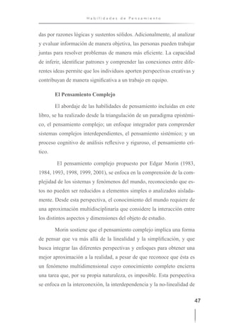 47
H a b i l i d a d e s d e P e n s a m i e n t o
das por razones lógicas y sustentos sólidos. Adicionalmente, al analizar
y evaluar información de manera objetiva, las personas pueden trabajar
juntas para resolver problemas de manera más eficiente. La capacidad
de inferir, identificar patrones y comprender las conexiones entre dife-
rentes ideas permite que los individuos aporten perspectivas creativas y
contribuyan de manera significativa a un trabajo en equipo.
El Pensamiento Complejo
El abordaje de las habilidades de pensamiento incluidas en este
libro, se ha realizado desde la triangulación de un paradigma epistémi-
co, el pensamiento complejo; un enfoque integrador para comprender
sistemas complejos interdependientes, el pensamiento sistémico; y un
proceso cognitivo de análisis reflexivo y riguroso, el pensamiento crí-
tico.
El pensamiento complejo propuesto por Edgar Morin (1983,
1984, 1993, 1998, 1999, 2001), se enfoca en la comprensión de la com-
plejidad de los sistemas y fenómenos del mundo, reconociendo que es-
tos no pueden ser reducidos a elementos simples o analizados aislada-
mente. Desde esta perspectiva, el conocimiento del mundo requiere de
una aproximación multidisciplinaria que considere la interacción entre
los distintos aspectos y dimensiones del objeto de estudio.
Morin sostiene que el pensamiento complejo implica una forma
de pensar que va más allá de la linealidad y la simplificación, y que
busca integrar las diferentes perspectivas y enfoques para obtener una
mejor aproximación a la realidad, a pesar de que reconoce que ésta es
un fenómeno multidimensional cuyo conocimiento completo encierra
una tarea que, por su propia naturaleza, es imposible. Esta perspectiva
se enfoca en la interconexión, la interdependencia y la no-linealidad de
 