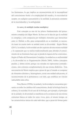 48
U n i v e r s i d a d T é c n i c a d e l N o r t e
los fenómenos, lo que implica un reconocimiento de la incomptletud
del conocimiento frente a la complejidad del mundo y la necesidad de
aceptar, en cualquier acercamiento a la realidad, la presencia constante
de la incertidumbre y la ambigüedad.
Lo uno y lo múltiple (unitas multiplex)
Este concepto es uno de los pilares fundamentales del pensa-
miento complejo de Edgar Morin. Se basa en la idea de que la realidad
es compleja y está compuesta por múltiples elementos que interactúan
entre sí. Debido a ello, para comprenderla en su totalidad, es necesa-
rio tener en cuenta tanto su unidad como su diversidad. Según Morin
(2011), la unidad y la diversidad son dos aspectos de una misma realidad
y la separación que se realiza tradicionalmente para abordar el conoci-
miento de un fenómeno hace que se pierda la riqueza de las conexiones.
Según el Padre del Pensamiento Complejo, la unidad no es uniformidad
y la diversidad no es fragmentación (Morin 2009). Ambos conceptos
pueden, y deben existir, porque sus miradas no representan contradic-
ciones, sino extremos complementarios de una misma dialéctica. Esta
aseveración de Morin implica que a pesar de que el mundo se compone
de elementos distintos y heterogéneos, existe una unidad subyacente, el
reconocimiento de la pertenencia a un todo, que establece un vínculo
indisoluble entre ellos.
Para Morin (1999b), la unidad y la diversidad se encuentran pre-
sentes en todos los ámbitos del conocimiento, desde la biología hasta la
cultura y la sociedad. En el caso de la biología, por ejemplo, el principio
de la unidad y la diversidad se manifiesta en la existencia de una misma
estructura básica en todos los seres vivos, pero, al mismo tiempo, en
las características únicas de cada individuo, que a pesar de formar parte
 