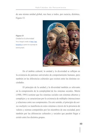 49
H a b i l i d a d e s d e P e n s a m i e n t o
de una misma unidad global, nos hace a todos, por esencia, distintos,
Figura 13.
Figura 13
Unidad en la diversidad
Nota: Imagen creada en https://app.
leonardo.ai a partir de un prompt de
autoría propia.
En el ámbito cultural, la unidad y la diversidad se reflejan en
la existencia de patrones universales de comportamiento humano, pero
también en las diferencias culturales que existen entre las distintas so-
ciedades.
El principio de la unidad y la diversidad también es relevante
en la comprensión de la complejidad de los sistemas sociales. Morin
(1988, 1991) sostiene que los sistemas sociales son sistemas abiertos y
complejos y se caracterizan por la existencia de múltiples interacciones
y relaciones entre sus componentes. En este sentido, el principio de uni-
tas multiplex se manifiesta en estos sistemas a través de la presencia de
valores y normas compartidos por los miembros de una sociedad, pero
también por las diferencias culturales y sociales que pueden llegar a
existir entre los distintos grupos.
 