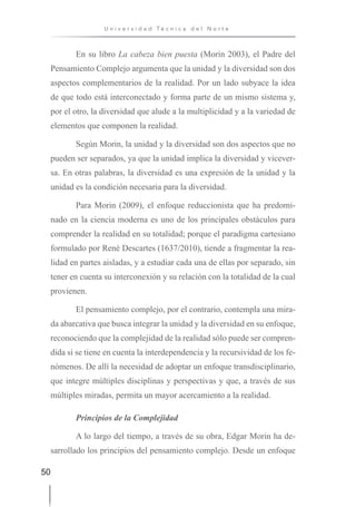 50
U n i v e r s i d a d T é c n i c a d e l N o r t e
En su libro La cabeza bien puesta (Morin 2003), el Padre del
Pensamiento Complejo argumenta que la unidad y la diversidad son dos
aspectos complementarios de la realidad. Por un lado subyace la idea
de que todo está interconectado y forma parte de un mismo sistema y,
por el otro, la diversidad que alude a la multiplicidad y a la variedad de
elementos que componen la realidad.
Según Morin, la unidad y la diversidad son dos aspectos que no
pueden ser separados, ya que la unidad implica la diversidad y vicever-
sa. En otras palabras, la diversidad es una expresión de la unidad y la
unidad es la condición necesaria para la diversidad.
Para Morin (2009), el enfoque reduccionista que ha predomi-
nado en la ciencia moderna es uno de los principales obstáculos para
comprender la realidad en su totalidad; porque el paradigma cartesiano
formulado por René Descartes (1637/2010), tiende a fragmentar la rea-
lidad en partes aisladas, y a estudiar cada una de ellas por separado, sin
tener en cuenta su interconexión y su relación con la totalidad de la cual
provienen.
El pensamiento complejo, por el contrario, contempla una mira-
da abarcativa que busca integrar la unidad y la diversidad en su enfoque,
reconociendo que la complejidad de la realidad sólo puede ser compren-
dida si se tiene en cuenta la interdependencia y la recursividad de los fe-
nómenos. De allí la necesidad de adoptar un enfoque transdisciplinario,
que integre múltiples disciplinas y perspectivas y que, a través de sus
múltiples miradas, permita un mayor acercamiento a la realidad.
Principios de la Complejidad
A lo largo del tiempo, a través de su obra, Edgar Morin ha de-
sarrollado los principios del pensamiento complejo. Desde un enfoque
 