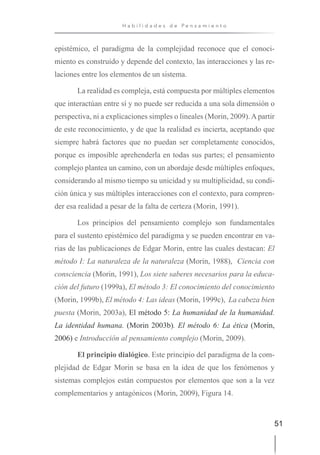51
H a b i l i d a d e s d e P e n s a m i e n t o
epistémico, el paradigma de la complejidad reconoce que el conoci-
miento es construido y depende del contexto, las interacciones y las re-
laciones entre los elementos de un sistema.
La realidad es compleja, está compuesta por múltiples elementos
que interactúan entre sí y no puede ser reducida a una sola dimensión o
perspectiva, ni a explicaciones simples o lineales (Morin, 2009). A partir
de este reconocimiento, y de que la realidad es incierta, aceptando que
siempre habrá factores que no puedan ser completamente conocidos,
porque es imposible aprehenderla en todas sus partes; el pensamiento
complejo plantea un camino, con un abordaje desde múltiples enfoques,
considerando al mismo tiempo su unicidad y su multiplicidad, su condi-
ción única y sus múltiples interacciones con el contexto, para compren-
der esa realidad a pesar de la falta de certeza (Morin, 1991).
Los principios del pensamiento complejo son fundamentales
para el sustento epistémico del paradigma y se pueden encontrar en va-
rias de las publicaciones de Edgar Morin, entre las cuales destacan: El
método I: La naturaleza de la naturaleza (Morin, 1988), Ciencia con
consciencia (Morin, 1991), Los siete saberes necesarios para la educa-
ción del futuro (1999a), El método 3: El conocimiento del conocimiento
(Morin, 1999b), El método 4: Las ideas (Morin, 1999c), La cabeza bien
puesta (Morin, 2003a), El método 5: La humanidad de la humanidad.
La identidad humana. (Morin 2003b). El método 6: La ética (Morin,
2006) e Introducción al pensamiento complejo (Morin, 2009).
El principio dialógico. Este principio del paradigma de la com-
plejidad de Edgar Morin se basa en la idea de que los fenómenos y
sistemas complejos están compuestos por elementos que son a la vez
complementarios y antagónicos (Morin, 2009), Figura 14.
 
