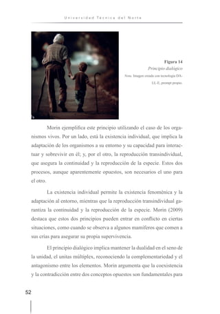 52
U n i v e r s i d a d T é c n i c a d e l N o r t e
Figura 14
Principio dialógico
Nota. Imagen creada con tecnología DA-
LL-E, prompt propio.
Morin ejemplifica este principio utilizando el caso de los orga-
nismos vivos. Por un lado, está la existencia individual, que implica la
adaptación de los organismos a su entorno y su capacidad para interac-
tuar y sobrevivir en él; y, por el otro, la reproducción transindividual,
que asegura la continuidad y la reproducción de la especie. Estos dos
procesos, aunque aparentemente opuestos, son necesarios el uno para
el otro.
La existencia individual permite la existencia fenoménica y la
adaptación al entorno, mientras que la reproducción transindividual ga-
rantiza la continuidad y la reproducción de la especie. Morin (2009)
destaca que estos dos principios pueden entrar en conflicto en ciertas
situaciones, como cuando se observa a algunos mamíferos que comen a
sus crías para asegurar su propia supervivencia.
El principio dialógico implica mantener la dualidad en el seno de
la unidad, el unitas múltiplex, reconociendo la complementariedad y el
antagonismo entre los elementos. Morin argumenta que la coexistencia
y la contradicción entre dos conceptos opuestos son fundamentales para
 