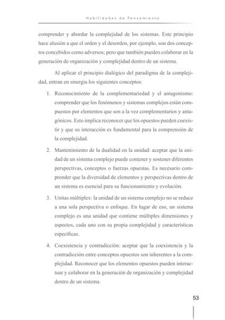 53
H a b i l i d a d e s d e P e n s a m i e n t o
comprender y abordar la complejidad de los sistemas. Este principio
hace alusión a que el orden y el desorden, por ejemplo, son dos concep-
tos concebidos como adversos; pero que también pueden colaborar en la
generación de organización y complejidad dentro de un sistema.
Al aplicar el principio dialógico del paradigma de la compleji-
dad, entran en sinergia los siguientes conceptos:
1. Reconocimiento de la complementariedad y el antagonismo:
comprender que los fenómenos y sistemas complejos están com-
puestos por elementos que son a la vez complementarios y anta-
gónicos. Esto implica reconocer que los opuestos pueden coexis-
tir y que su interacción es fundamental para la comprensión de
la complejidad.
2. Mantenimiento de la dualidad en la unidad: aceptar que la uni-
dad de un sistema complejo puede contener y sostener diferentes
perspectivas, conceptos o fuerzas opuestas. Es necesario com-
prender que la diversidad de elementos y perspectivas dentro de
un sistema es esencial para su funcionamiento y evolución.
3. Unitas múltiplex: la unidad de un sistema complejo no se reduce
a una sola perspectiva o enfoque. En lugar de eso, un sistema
complejo es una unidad que contiene múltiples dimensiones y
aspectos, cada uno con su propia complejidad y características
específicas.
4. Coexistencia y contradicción: aceptar que la coexistencia y la
contradicción entre conceptos opuestos son inherentes a la com-
plejidad. Reconocer que los elementos opuestos pueden interac-
tuar y colaborar en la generación de organización y complejidad
dentro de un sistema.
 