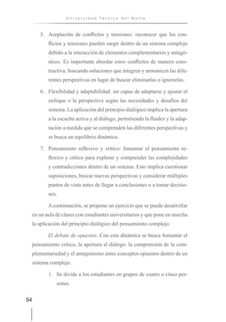 54
U n i v e r s i d a d T é c n i c a d e l N o r t e
5. Aceptación de conflictos y tensiones: reconocer que los con-
flictos y tensiones pueden surgir dentro de un sistema complejo
debido a la interacción de elementos complementarios y antagó-
nicos. Es importante abordar estos conflictos de manera cons-
tructiva, buscando soluciones que integren y armonicen las dife-
rentes perspectivas en lugar de buscar eliminarlas o ignorarlas.
6. Flexibilidad y adaptabilidad: ser capaz de adaptarse y ajustar el
enfoque o la perspectiva según las necesidades y desafíos del
sistema. La aplicación del principio dialógico implica la apertura
a la escucha activa y al diálogo, permitiendo la fluidez y la adap-
tación a medida que se comprenden las diferentes perspectivas y
se busca un equilibrio dinámico.
7. Pensamiento reflexivo y crítico: fomentar el pensamiento re-
flexivo y crítico para explorar y comprender las complejidades
y contradicciones dentro de un sistema. Esto implica cuestionar
suposiciones, buscar nuevas perspectivas y considerar múltiples
puntos de vista antes de llegar a conclusiones o a tomar decisio-
nes.
A continuación, se propone un ejercicio que se puede desarrollar
en un aula de clases con estudiantes universitarios y que pone en marcha
la aplicación del principio dialógico del pensamiento complejo.
El debate de opuestos. Con esta dinámica se busca fomentar el
pensamiento crítico, la apertura al diálogo. la comprensión de la com-
plementariedad y el antagonismo entre conceptos opuestos dentro de un
sistema complejo.
1. Se divide a los estudiantes en grupos de cuatro o cinco per-
sonas.
 