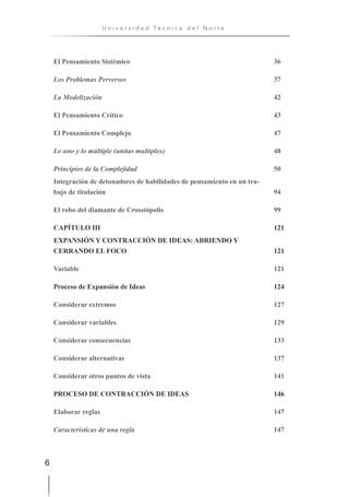 6
U n i v e r s i d a d T é c n i c a d e l N o r t e
El Pensamiento Sistémico 36
Los Problemas Perversos 37
La Modelización 42
El Pensamiento Crítico 43
El Pensamiento Complejo 47
Lo uno y lo múltiple (unitas multiplex) 48
Principios de la Complejidad 50
Integración de detonadores de habilidades de pensamiento en un tra-
bajo de titulación 94
El robo del diamante de Crosstópolis 99
CAPÍTULO III 121
EXPANSIÓN Y CONTRACCIÓN DE IDEAS: ABRIENDO Y
CERRANDO EL FOCO 121
Variable 121
Proceso de Expansión de Ideas 124
Considerar extremos 127
Considerar variables 129
Considerar consecuencias 133
Considerar alternativas 137
Considerar otros puntos de vista 141
PROCESO DE CONTRACCIÓN DE IDEAS 146
Elaborar reglas 147
Características de una regla 147
 