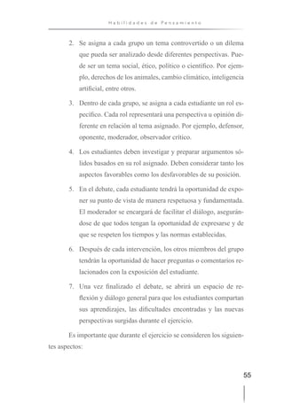 55
H a b i l i d a d e s d e P e n s a m i e n t o
2. Se asigna a cada grupo un tema controvertido o un dilema
que pueda ser analizado desde diferentes perspectivas. Pue-
de ser un tema social, ético, político o científico. Por ejem-
plo, derechos de los animales, cambio climático, inteligencia
artificial, entre otros.
3. Dentro de cada grupo, se asigna a cada estudiante un rol es-
pecífico. Cada rol representará una perspectiva u opinión di-
ferente en relación al tema asignado. Por ejemplo, defensor,
oponente, moderador, observador crítico.
4. Los estudiantes deben investigar y preparar argumentos só-
lidos basados en su rol asignado. Deben considerar tanto los
aspectos favorables como los desfavorables de su posición.
5. En el debate, cada estudiante tendrá la oportunidad de expo-
ner su punto de vista de manera respetuosa y fundamentada.
El moderador se encargará de facilitar el diálogo, asegurán-
dose de que todos tengan la oportunidad de expresarse y de
que se respeten los tiempos y las normas establecidas.
6. Después de cada intervención, los otros miembros del grupo
tendrán la oportunidad de hacer preguntas o comentarios re-
lacionados con la exposición del estudiante.
7. Una vez finalizado el debate, se abrirá un espacio de re-
flexión y diálogo general para que los estudiantes compartan
sus aprendizajes, las dificultades encontradas y las nuevas
perspectivas surgidas durante el ejercicio.
Es importante que durante el ejercicio se consideren los siguien-
tes aspectos:
 