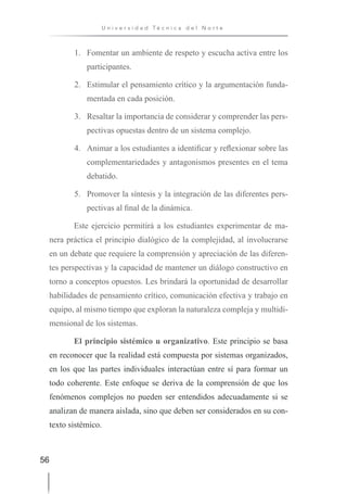 56
U n i v e r s i d a d T é c n i c a d e l N o r t e
1. Fomentar un ambiente de respeto y escucha activa entre los
participantes.
2. Estimular el pensamiento crítico y la argumentación funda-
mentada en cada posición.
3. Resaltar la importancia de considerar y comprender las pers-
pectivas opuestas dentro de un sistema complejo.
4. Animar a los estudiantes a identificar y reflexionar sobre las
complementariedades y antagonismos presentes en el tema
debatido.
5. Promover la síntesis y la integración de las diferentes pers-
pectivas al final de la dinámica.
Este ejercicio permitirá a los estudiantes experimentar de ma-
nera práctica el principio dialógico de la complejidad, al involucrarse
en un debate que requiere la comprensión y apreciación de las diferen-
tes perspectivas y la capacidad de mantener un diálogo constructivo en
torno a conceptos opuestos. Les brindará la oportunidad de desarrollar
habilidades de pensamiento crítico, comunicación efectiva y trabajo en
equipo, al mismo tiempo que exploran la naturaleza compleja y multidi-
mensional de los sistemas.
El principio sistémico u organizativo. Este principio se basa
en reconocer que la realidad está compuesta por sistemas organizados,
en los que las partes individuales interactúan entre sí para formar un
todo coherente. Este enfoque se deriva de la comprensión de que los
fenómenos complejos no pueden ser entendidos adecuadamente si se
analizan de manera aislada, sino que deben ser considerados en su con-
texto sistémico.
 