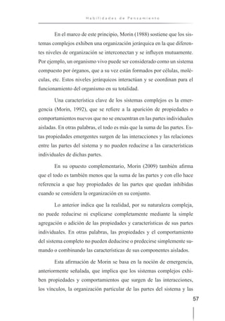 57
H a b i l i d a d e s d e P e n s a m i e n t o
En el marco de este principio, Morin (1988) sostiene que los sis-
temas complejos exhiben una organización jerárquica en la que diferen-
tes niveles de organización se interconectan y se influyen mutuamente.
Por ejemplo, un organismo vivo puede ser considerado como un sistema
compuesto por órganos, que a su vez están formados por células, molé-
culas, etc. Estos niveles jerárquicos interactúan y se coordinan para el
funcionamiento del organismo en su totalidad.
Una característica clave de los sistemas complejos es la emer-
gencia (Morin, 1992), que se refiere a la aparición de propiedades o
comportamientos nuevos que no se encuentran en las partes individuales
aisladas. En otras palabras, el todo es más que la suma de las partes. Es-
tas propiedades emergentes surgen de las interacciones y las relaciones
entre las partes del sistema y no pueden reducirse a las características
individuales de dichas partes.
En su opuesto complementario, Morin (2009) también afirma
que el todo es también menos que la suma de las partes y con ello hace
referencia a que hay propiedades de las partes que quedan inhibidas
cuando se considera la organización en su conjunto.
Lo anterior indica que la realidad, por su naturaleza compleja,
no puede reducirse ni explicarse completamente mediante la simple
agregación o adición de las propiedades y características de sus partes
individuales. En otras palabras, las propiedades y el comportamiento
del sistema completo no pueden deducirse o predecirse simplemente su-
mando o combinando las características de sus componentes aislados.
Esta afirmación de Morin se basa en la noción de emergencia,
anteriormente señalada, que implica que los sistemas complejos exhi-
ben propiedades y comportamientos que surgen de las interacciones,
los vínculos, la organización particular de las partes del sistema y las
 