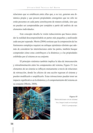 58
U n i v e r s i d a d T é c n i c a d e l N o r t e
relaciones que se establecen entre ellas que, a su vez, generan una di-
námica propia y que poseen propiedades emergentes que no sólo no
están presentes en cada parte constituyente de manera aislada, sino que
no pueden ser comprendidas por completo a partir del análisis de sus
elementos individuales.
Este concepto desafía la visión reduccionista que busca enten-
der la realidad descomponiéndola en partes más pequeñas y analizando
cada una por separado. Morin (2004) sostiene que la comprensión de los
fenómenos complejos requiere un enfoque epistémico distinto que ade-
más de considerar las interrelaciones entre las partes, también busque
comprender cómo estas contribuyen a la dinámica y a las propiedades
exhibidas por el sistema en su conjunto.
El principio sistémico también implica la idea de interconexión
y retroalimentación entre los componentes del sistema, Figura 15. Los
elementos de un sistema se influyen mutuamente a través de relaciones
de retroacción, donde los efectos de una acción regresan al sistema y
pueden modificarlo o amplificarlo. Estas retroacciones pueden tener un
impacto significativo en la dinámica y el comportamiento del sistema en
su conjunto (Morin, 2008).
Figura 15
Interconexiones en un sistema
Nota. Imagen creada con tecnología
DALL-E, prompt propio.
 