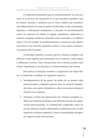 59
H a b i l i d a d e s d e P e n s a m i e n t o
Es importante puntualizar que la retroalimentación, en este con-
texto, es un proceso de interacción en el que una parte responde a otra
de manera continua y recíproca; por lo tanto, implica una comunica-
ción bidireccional en la que las partes involucradas se dan comentarios,
opiniones o información mutuamente. A menudo, la retroalimentación
ocurre en contextos de trabajo en equipo, aprendizaje colaborativo o
sistemas complejos donde los elementos están conectados y se influyen
entre sí. En este sentido, la retroalimentación es un proceso que implica
una acción y una reacción, pudiendo conducir a una mejora continua y
a un ajuste entre las partes.
El principio sistémico reconoce que los sistemas complejos son
abiertos, lo que significa que interactúan con su entorno y están sujetos
a influencias externas. Estas interacciones con el entorno pueden tener
efectos importantes en la estructura y el funcionamiento del sistema.
Para aplicar el principio sistémico u organizativo de Edgar Mo-
rin, es importante considerar los siguientes aspectos:
1. Interdependencia de las partes: las partes de un sistema están
interconectadas y dependen unas de otras. Es esencial compren-
der cómo estas partes interactúan y cómo sus acciones afectan al
sistema en su conjunto.
2. Jerarquía y niveles de organización: los sistemas complejos ex-
hiben una estructura jerárquica con diferentes niveles de organi-
zación interconectados. Es fundamental comprender cómo los
niveles inferiores (partes individuales) contribuyen a los niveles
superiores (sistema completo) y cómo las propiedades emergen-
tes surgen de estas interacciones.
 