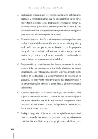 60
U n i v e r s i d a d T é c n i c a d e l N o r t e
3. Propiedades emergentes: los sistemas complejos exhiben pro-
piedades y comportamientos que no se encuentran en las partes
individuales aisladas. Estas propiedades emergentes surgen de
las interacciones y relaciones entre las partes del sistema. Es im-
portante identificar y comprender estas propiedades emergentes
para tener una visión completa del sistema.
4. No reduccionismo: desafía la visión reduccionista que busca en-
tender la realidad descomponiéndola en partes más pequeñas y
analizando cada una por separado. Reconoce que las propieda-
des y el comportamiento del sistema completo no pueden de-
ducirse o predecirse simplemente sumando o combinando las
características de sus componentes aislados.
5. Interconexión y retroalimentación: los componentes de un sis-
tema se influyen mutuamente a través de relaciones de retroa-
limentación. Las retroacciones pueden tener un impacto signi-
ficativo en la dinámica y el comportamiento del sistema en su
conjunto. Es importante considerar cómo las interconexiones y
la retroalimentación afectan la estabilidad y el funcionamiento
del sistema.
6. Apertura al entorno: los sistemas complejos son abiertos y están
sujetos a influencias externas. Interactúan con su entorno y pue-
den verse afectados por él. Es fundamental comprender cómo
estas interacciones con el entorno influyen en la estructura y el
funcionamiento del sistema.
7. Enfoque integrador: Adopta un enfoque epistémico que consi-
dera las interrelaciones entre las partes del sistema, así como su
contribución a la dinámica y a las propiedades exhibidas por el
 