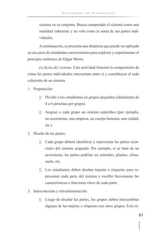 61
H a b i l i d a d e s d e P e n s a m i e n t o
sistema en su conjunto. Busca comprender el sistema como una
totalidad coherente y no solo como la suma de sus partes indi-
viduales.
A continuación, se presenta una dinámica que puede ser aplicada
en un curso de estudiantes universitarios para explorar y experimentar el
principio sistémico de Edgar Morin.
La fiesta del sistema. Esta actividad fomenta la comprensión de
cómo las partes individuales interactúan entre sí y contribuyen al todo
coherente de un sistema.
1. Preparación:
· Dividir a los estudiantes en grupos pequeños (idealmente de
4 a 6 personas por grupo).
· Asignar a cada grupo un sistema específico (por ejemplo,
un ecosistema, una empresa, un cuerpo humano, una ciudad,
etc.).
2. Diseño de las partes:
· Cada grupo deberá identificar y representar las partes esen-
ciales del sistema asignado. Por ejemplo, si se trata de un
ecosistema, las partes podrían ser animales, plantas, clima,
suelo, etc.
· Los estudiantes deben diseñar tarjetas o etiquetas para re-
presentar cada parte del sistema y escribir brevemente las
características o funciones clave de cada parte.
3. Interconexión y retroalimentación:
· Luego de diseñar las partes, los grupos deben intercambiar
algunas de las tarjetas o etiquetas con otros grupos. Esto re-
 