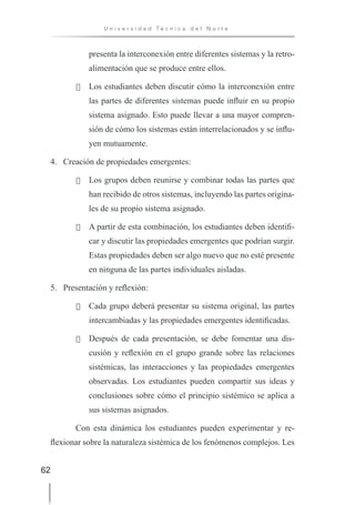 62
U n i v e r s i d a d T é c n i c a d e l N o r t e
presenta la interconexión entre diferentes sistemas y la retro-
alimentación que se produce entre ellos.
· Los estudiantes deben discutir cómo la interconexión entre
las partes de diferentes sistemas puede influir en su propio
sistema asignado. Esto puede llevar a una mayor compren-
sión de cómo los sistemas están interrelacionados y se influ-
yen mutuamente.
4. Creación de propiedades emergentes:
· Los grupos deben reunirse y combinar todas las partes que
han recibido de otros sistemas, incluyendo las partes origina-
les de su propio sistema asignado.
· A partir de esta combinación, los estudiantes deben identifi-
car y discutir las propiedades emergentes que podrían surgir.
Estas propiedades deben ser algo nuevo que no esté presente
en ninguna de las partes individuales aisladas.
5. Presentación y reflexión:
· Cada grupo deberá presentar su sistema original, las partes
intercambiadas y las propiedades emergentes identificadas.
· Después de cada presentación, se debe fomentar una dis-
cusión y reflexión en el grupo grande sobre las relaciones
sistémicas, las interacciones y las propiedades emergentes
observadas. Los estudiantes pueden compartir sus ideas y
conclusiones sobre cómo el principio sistémico se aplica a
sus sistemas asignados.
Con esta dinámica los estudiantes pueden experimentar y re-
flexionar sobre la naturaleza sistémica de los fenómenos complejos. Les
 