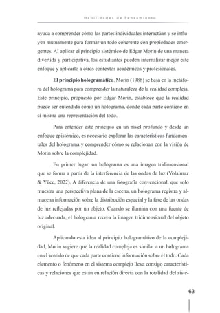 63
H a b i l i d a d e s d e P e n s a m i e n t o
ayuda a comprender cómo las partes individuales interactúan y se influ-
yen mutuamente para formar un todo coherente con propiedades emer-
gentes. Al aplicar el principio sistémico de Edgar Morin de una manera
divertida y participativa, los estudiantes pueden internalizar mejor este
enfoque y aplicarlo a otros contextos académicos y profesionales.
El principio hologramático. Morin (1988) se basa en la metáfo-
ra del holograma para comprender la naturaleza de la realidad compleja.
Este principio, propuesto por Edgar Morin, establece que la realidad
puede ser entendida como un holograma, donde cada parte contiene en
sí misma una representación del todo.
Para entender este principio en un nivel profundo y desde un
enfoque epistémico, es necesario explorar las características fundamen-
tales del holograma y comprender cómo se relacionan con la visión de
Morin sobre la complejidad.
En primer lugar, un holograma es una imagen tridimensional
que se forma a partir de la interferencia de las ondas de luz (Yolalmaz
& Yüce, 2022). A diferencia de una fotografía convencional, que solo
muestra una perspectiva plana de la escena, un holograma registra y al-
macena información sobre la distribución espacial y la fase de las ondas
de luz reflejadas por un objeto. Cuando se ilumina con una fuente de
luz adecuada, el holograma recrea la imagen tridimensional del objeto
original.
Aplicando esta idea al principio hologramático de la compleji-
dad, Morin sugiere que la realidad compleja es similar a un holograma
en el sentido de que cada parte contiene información sobre el todo. Cada
elemento o fenómeno en el sistema complejo lleva consigo característi-
cas y relaciones que están en relación directa con la totalidad del siste-
 