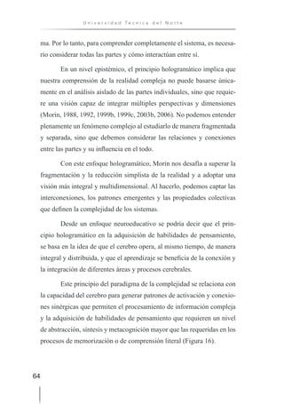 64
U n i v e r s i d a d T é c n i c a d e l N o r t e
ma. Por lo tanto, para comprender completamente el sistema, es necesa-
rio considerar todas las partes y cómo interactúan entre sí.
En un nivel epistémico, el principio hologramático implica que
nuestra comprensión de la realidad compleja no puede basarse única-
mente en el análisis aislado de las partes individuales, sino que requie-
re una visión capaz de integrar múltiples perspectivas y dimensiones
(Morin, 1988, 1992, 1999b, 1999c, 2003b, 2006). No podemos entender
plenamente un fenómeno complejo al estudiarlo de manera fragmentada
y separada, sino que debemos considerar las relaciones y conexiones
entre las partes y su influencia en el todo.
Con este enfoque hologramático, Morin nos desafía a superar la
fragmentación y la reducción simplista de la realidad y a adoptar una
visión más integral y multidimensional. Al hacerlo, podemos captar las
interconexiones, los patrones emergentes y las propiedades colectivas
que definen la complejidad de los sistemas.
Desde un enfoque neuroeducativo se podría decir que el prin-
cipio hologramático en la adquisición de habilidades de pensamiento,
se basa en la idea de que el cerebro opera, al mismo tiempo, de manera
integral y distribuida, y que el aprendizaje se beneficia de la conexión y
la integración de diferentes áreas y procesos cerebrales.
Este principio del paradigma de la complejidad se relaciona con
la capacidad del cerebro para generar patrones de activación y conexio-
nes sinérgicas que permiten el procesamiento de información compleja
y la adquisición de habilidades de pensamiento que requieren un nivel
de abstracción, síntesis y metacognición mayor que las requeridas en los
procesos de memorización o de comprensión literal (Figura 16).
 