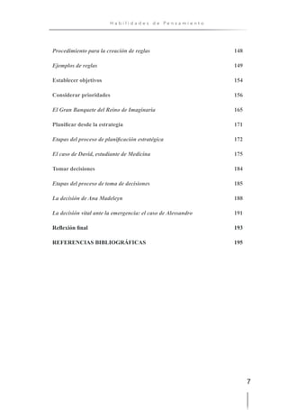 7
H a b i l i d a d e s d e P e n s a m i e n t o
Procedimiento para la creación de reglas 148
Ejemplos de reglas 149
Establecer objetivos 154
Considerar prioridades 156
El Gran Banquete del Reino de Imaginaria 165
Planificar desde la estrategia 171
Etapas del proceso de planificación estratégica 172
El caso de David, estudiante de Medicina 175
Tomar decisiones 184
Etapas del proceso de toma de decisiones 185
La decisión de Ana Madeleyn 188
La decisión vital ante la emergencia: el caso de Alessandro 191
Reflexión final 193
REFERENCIAS BIBLIOGRÁFICAS 195
 