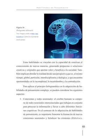 65
H a b i l i d a d e s d e P e n s a m i e n t o
Figura 16
Holograma abstracto
Nota: Imagen creada en https://app.
leonardo.ai a partir de un prompt de
autoría propia.
Estas habilidades se vinculan con la capacidad de sintetizar el
conocimiento de nuevas maneras, generando propuestas o soluciones
creativas y originales que aportan valor y beneficio a la sociedad. Tam-
bién implican abordar la realidad desde una perspectiva que es, al mismo
tiempo, global, particular, interdisciplinaria y dialógica, y que encuentra
oportunidades en la incompletud, la incertidumbre y la contradicción.
Para aplicar el principio hologramático en la adquisición de ha-
bilidades de pensamiento complejo, se pueden considerar los siguientes
aspectos:
1. Conexiones y redes neuronales: el cerebro humano se compo-
ne de redes neuronales interconectadas que trabajan en conjunto
para procesar la información y llevar a cabo diferentes funcio-
nes cognitivas. En el contexto de la adquisición de habilidades
de pensamiento, es importante fomentar la formación de nuevas
conexiones neuronales y fortalecer las existentes (Rădulescu,
 