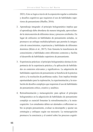 66
U n i v e r s i d a d T é c n i c a d e l N o r t e
2021). Esto se logra a través de la exposición regular a estímulos
y desafíos cognitivos que requieren el uso de habilidades supe-
riores de pensamiento (Shaffer, 2016).
2. Aprendizaje integrado: el principio hologramático implica que
el aprendizaje debe abordarse de manera integrada, aprovechan-
do la interconexión de diferentes áreas y procesos cerebrales. En
lugar de enfocarse en habilidades de pensamiento aisladas, se
promueve un enfoque multidisciplinario que permita la integra-
ción de conocimientos, experiencias y habilidades de diferentes
dominios (Klein et al., 2017). Esto fomenta la transferencia de
conocimiento y habilidades entre diferentes contextos y facilita
el desarrollo de habilidades superiores de pensamiento.
3. Experiencias prácticas: el principio hologramático destaca la im-
portancia de la experiencia práctica y la aplicación de habilida-
des en contextos relevantes y significativos. La adquisición de
habilidades superiores de pensamiento se beneficia de la práctica
activa y la resolución de problemas reales. Esto implica brindar
oportunidades para la exploración, la experimentación y la reso-
lución de desafíos complejos que requieran el uso de habilidades
de pensamiento crítico, creativo y analítico.
4. Retroalimentación y metacognición: para aplicar el principio
hologramático en la adquisición de habilidades de pensamiento
complejo es esencial fomentar la retroalimentación y la meta-
cognición. Los estudiantes deben ser alentados a reflexionar so-
bre su propio pensamiento, evaluar su desempeño y ajustar sus
estrategias y enfoques según sea necesario. La metacognición
promueve la conciencia y el control sobre los procesos cogniti-
 