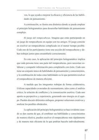 67
H a b i l i d a d e s d e P e n s a m i e n t o
vos, lo que ayuda a mejorar la eficacia y eficiencia de las habili-
dades de pensamiento.
A continuación, se ilustra una dinámica donde se puede emplear
el principio hologramático para desarrollar habilidades de pensamiento
complejo.
El juego del rompecabezas. Imagina que estás participando en
un juego de rompecabezas en equipo con tus amigos. El juego consiste
en resolver un rompecabezas complicado en el menor tiempo posible.
Cada uno de los participantes tiene una sección del rompecabezas y de-
ben trabajar juntos para ensamblarlo correctamente.
En este caso, la aplicación del principio hologramático implica
que cada persona tiene una parte del rompecabezas, pero necesitan co-
laborar y compartir información para completarlo con éxito. Cada uno
tiene un conjunto único de habilidades de pensamiento y conocimientos,
y la combinación de todas estas habilidades es lo que permitirá resolver
el rompecabezas de manera eficiente.
A medida que los integrantes trabajan de forma colaborativa,
Utilizan capacidades avanzadas de razonamiento, tales como el análisis
crítico, la solución de conflictos y la comunicación asertiva. Cada uno
aporta su perspectiva y experiencia, generando una sinergia en el equi-
po. Pueden discutir diferentes enfoques, proponer soluciones creativas y
analizar los posibles obstáculos.
La aplicación del principio hologramático se hace evidente cuan-
do se dan cuenta de que, al combinar sus habilidades y conocimientos
de manera efectiva, pueden resolver el rompecabezas más rápidamente
y de manera más eficiente de lo que podrían hacerlo individualmente.
 