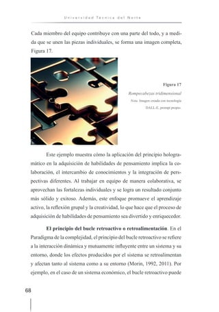 68
U n i v e r s i d a d T é c n i c a d e l N o r t e
Cada miembro del equipo contribuye con una parte del todo, y a medi-
da que se unen las piezas individuales, se forma una imagen completa,
Figura 17.
Figura 17
Rompecabezas tridimensional
Nota. Imagen creada con tecnología
DALL-E, prompt propio.
Este ejemplo muestra cómo la aplicación del principio hologra-
mático en la adquisición de habilidades de pensamiento implica la co-
laboración, el intercambio de conocimientos y la integración de pers-
pectivas diferentes. Al trabajar en equipo de manera colaborativa, se
aprovechan las fortalezas individuales y se logra un resultado conjunto
más sólido y exitoso. Además, este enfoque promueve el aprendizaje
activo, la reflexión grupal y la creatividad, lo que hace que el proceso de
adquisición de habilidades de pensamiento sea divertido y enriquecedor.
El principio del bucle retroactivo o retroalimentación. En el
Paradigma de la complejidad, el principio del bucle retroactivo se refiere
a la interacción dinámica y mutuamente influyente entre un sistema y su
entorno, donde los efectos producidos por el sistema se retroalimentan
y afectan tanto al sistema como a su entorno (Morin, 1992, 2011). Por
ejemplo, en el caso de un sistema económico, el bucle retroactivo puede
 