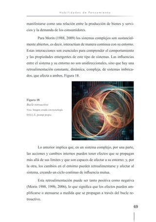 69
H a b i l i d a d e s d e P e n s a m i e n t o
manifestarse como una relación entre la producción de bienes y servi-
cios y la demanda de los consumidores.
Para Morin (1988, 2009) los sistemas complejos son sustancial-
mente abiertos, es decir, interactúan de manera continua con su entorno.
Estas interacciones son esenciales para comprender el comportamiento
y las propiedades emergentes de este tipo de sistemas. Las influencias
entre el sistema y su entorno no son unidireccionales, sino que hay una
retroalimentación constante, dinámica, compleja, de sistemas imbrica-
dos, que afecta a ambos, Figura 18.
Figura 18
Bucle retroactivo
Nota. Imagen creada con tecnología
DALL-E, prompt propio.
Lo anterior implica que, en un sistema complejo, por una parte,
las acciones y cambios internos pueden tener efectos que se propagan
más allá de sus límites y que son capaces de afectar a su entorno; y, por
la otra, los cambios en el entorno pueden retroalimentarse y afectar al
sistema, creando un ciclo continuo de influencia mutua.
Esta retroalimentación puede ser tanto positiva como negativa
(Morin 1988, 199b, 2006), lo que significa que los efectos pueden am-
plificarse o atenuarse a medida que se propagan a través del bucle re-
troactivo.
 