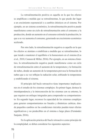 70
U n i v e r s i d a d T é c n i c a d e l N o r t e
La retroalimentación positiva es aquella en la que los efectos
se amplifican a medida que se retroalimentan, lo que puede dar lugar
a un crecimiento exponencial o a cambios drásticos en el sistema. Por
ejemplo, en un sistema económico, la retroalimentación positiva puede
manifestarse como un ciclo de retroalimentación entre el consumo y la
producción, donde un aumento en el consumo estimula la producción, lo
que a su vez aumenta el consumo, generando un crecimiento económico
acelerado.
Por otro lado, la retroalimentación negativa es aquella en la que
los efectos se atenúan o estabilizan a medida que se retroalimentan, lo
que tiende a mantener el equilibrio o la homeostasis en el sistema (Liu
et al., 2018; Cannon & Miller, 2016). Por ejemplo, en un sistema climá-
tico, la retroalimentación negativa puede manifestarse como un ciclo
de retroalimentación entre el aumento de la temperatura y la formación
de nubes, donde un aumento de la temperatura provoca la formación de
nubes que a su vez reflejan la radiación solar, enfriando la temperatura
y estabilizando el sistema.
El principio del bucle retroactivo tiene importantes implicacio-
nes en el estudio de los sistemas complejos. En primer lugar, destaca la
interdependencia y la interconexión de los sistemas con su entorno, lo
que requiere un enfoque integrador para comprender su comportamien-
to. En segundo lugar, reconoce la capacidad de los sistemas complejos
para generar comportamientos no lineales y dinámicas caóticas, don-
de pequeños cambios en las condiciones iniciales pueden tener efectos
significativos y no predecibles en el sistema a largo plazo (Fernández
Sanjuán, 2016).
En la aplicación práctica del bucle retroactivo como principio de
la complejidad, se deben considerar los siguientes aspectos:
 