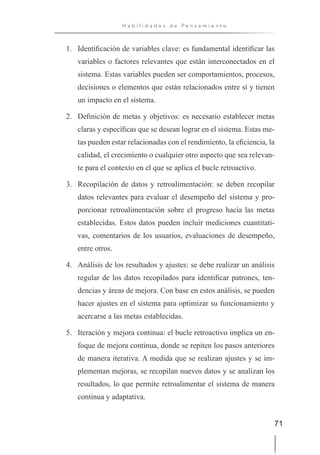 71
H a b i l i d a d e s d e P e n s a m i e n t o
1. Identificación de variables clave: es fundamental identificar las
variables o factores relevantes que están interconectados en el
sistema. Estas variables pueden ser comportamientos, procesos,
decisiones o elementos que están relacionados entre sí y tienen
un impacto en el sistema.
2. Definición de metas y objetivos: es necesario establecer metas
claras y específicas que se desean lograr en el sistema. Estas me-
tas pueden estar relacionadas con el rendimiento, la eficiencia, la
calidad, el crecimiento o cualquier otro aspecto que sea relevan-
te para el contexto en el que se aplica el bucle retroactivo.
3. Recopilación de datos y retroalimentación: se deben recopilar
datos relevantes para evaluar el desempeño del sistema y pro-
porcionar retroalimentación sobre el progreso hacia las metas
establecidas. Estos datos pueden incluir mediciones cuantitati-
vas, comentarios de los usuarios, evaluaciones de desempeño,
entre otros.
4. Análisis de los resultados y ajustes: se debe realizar un análisis
regular de los datos recopilados para identificar patrones, ten-
dencias y áreas de mejora. Con base en estos análisis, se pueden
hacer ajustes en el sistema para optimizar su funcionamiento y
acercarse a las metas establecidas.
5. Iteración y mejora continua: el bucle retroactivo implica un en-
foque de mejora continua, donde se repiten los pasos anteriores
de manera iterativa. A medida que se realizan ajustes y se im-
plementan mejoras, se recopilan nuevos datos y se analizan los
resultados, lo que permite retroalimentar el sistema de manera
continua y adaptativa.
 
