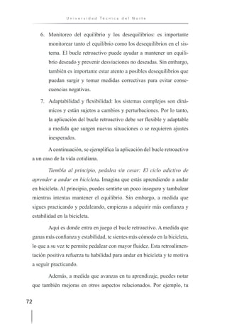 72
U n i v e r s i d a d T é c n i c a d e l N o r t e
6. Monitoreo del equilibrio y los desequilibrios: es importante
monitorear tanto el equilibrio como los desequilibrios en el sis-
tema. El bucle retroactivo puede ayudar a mantener un equili-
brio deseado y prevenir desviaciones no deseadas. Sin embargo,
también es importante estar atento a posibles desequilibrios que
puedan surgir y tomar medidas correctivas para evitar conse-
cuencias negativas.
7. Adaptabilidad y flexibilidad: los sistemas complejos son diná-
micos y están sujetos a cambios y perturbaciones. Por lo tanto,
la aplicación del bucle retroactivo debe ser flexible y adaptable
a medida que surgen nuevas situaciones o se requieren ajustes
inesperados.
A continuación, se ejemplifica la aplicación del bucle retroactivo
a un caso de la vida cotidiana.
Tiembla al principio, pedalea sin cesar: El ciclo adictivo de
aprender a andar en bicicleta. Imagina que estás aprendiendo a andar
en bicicleta. Al principio, puedes sentirte un poco inseguro y tambalear
mientras intentas mantener el equilibrio. Sin embargo, a medida que
sigues practicando y pedaleando, empiezas a adquirir más confianza y
estabilidad en la bicicleta.
Aquí es donde entra en juego el bucle retroactivo. A medida que
ganas más confianza y estabilidad, te sientes más cómodo en la bicicleta,
lo que a su vez te permite pedalear con mayor fluidez. Esta retroalimen-
tación positiva refuerza tu habilidad para andar en bicicleta y te motiva
a seguir practicando.
Además, a medida que avanzas en tu aprendizaje, puedes notar
que también mejoras en otros aspectos relacionados. Por ejemplo, tu
 