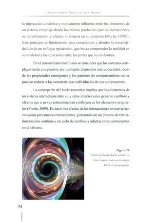 74
U n i v e r s i d a d T é c n i c a d e l N o r t e
la interacción dinámica y mutuamente influente entre los elementos de
un sistema complejo donde los efectos producidos por las interacciones
se retroalimentan y afectan al sistema en su conjunto (Morin, 1999b).
Este principio es fundamental para comprender y abordar la compleji-
dad desde un enfoque epistémico, que busca comprender la realidad en
su totalidad y las relaciones entre las partes que lo conforman.
En el pensamiento moriniano se considera que los sistemas com-
plejos están compuestos por múltiples elementos interconectados, don-
de las propiedades emergentes y los patrones de comportamiento no se
pueden reducir a las características individuales de sus componentes.
La concepción del bucle recursivo implica que los elementos de
un sistema interactúan entre sí, y estas interacciones generan cambios y
efectos que a su vez retroalimentan e influyen en los elementos origina-
les (Morin, 2009). Es decir, los efectos de las interacciones se convierten
en causas para nuevas interacciones, generando así un proceso de retroa-
limentación continua y un ciclo de cambios y adaptaciones permanentes
en el sistema.
Figura 20
Abstracción de bucle recursivo
Nota. Imagen creada con tecnología
DALL-E, prompt propio.
 