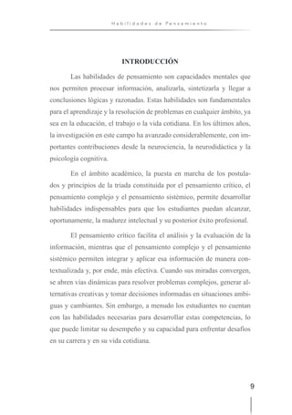 9
H a b i l i d a d e s d e P e n s a m i e n t o
INTRODUCCIÓN
Las habilidades de pensamiento son capacidades mentales que
nos permiten procesar información, analizarla, sintetizarla y llegar a
conclusiones lógicas y razonadas. Estas habilidades son fundamentales
para el aprendizaje y la resolución de problemas en cualquier ámbito, ya
sea en la educación, el trabajo o la vida cotidiana. En los últimos años,
la investigación en este campo ha avanzado considerablemente, con im-
portantes contribuciones desde la neurociencia, la neurodidáctica y la
psicología cognitiva.
En el ámbito académico, la puesta en marcha de los postula-
dos y principios de la triada constituida por el pensamiento crítico, el
pensamiento complejo y el pensamiento sistémico, permite desarrollar
habilidades indispensables para que los estudiantes puedan alcanzar,
oportunamente, la madurez intelectual y su posterior éxito profesional.
El pensamiento crítico facilita el análisis y la evaluación de la
información, mientras que el pensamiento complejo y el pensamiento
sistémico permiten integrar y aplicar esa información de manera con-
textualizada y, por ende, más efectiva. Cuando sus miradas convergen,
se abren vías dinámicas para resolver problemas complejos, generar al-
ternativas creativas y tomar decisiones informadas en situaciones ambi-
guas y cambiantes. Sin embargo, a menudo los estudiantes no cuentan
con las habilidades necesarias para desarrollar estas competencias, lo
que puede limitar su desempeño y su capacidad para enfrentar desafíos
en su carrera y en su vida cotidiana.
 