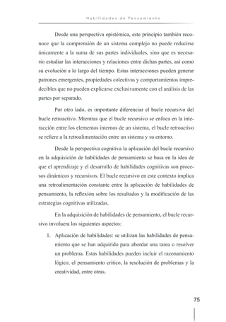 75
H a b i l i d a d e s d e P e n s a m i e n t o
Desde una perspectiva epistémica, este principio también reco-
noce que la comprensión de un sistema complejo no puede reducirse
únicamente a la suma de sus partes individuales, sino que es necesa-
rio estudiar las interacciones y relaciones entre dichas partes, así como
su evolución a lo largo del tiempo. Estas interacciones pueden generar
patrones emergentes, propiedades colectivas y comportamientos impre-
decibles que no pueden explicarse exclusivamente con el análisis de las
partes por separado.
Por otro lado, es importante diferenciar el bucle recursivo del
bucle retroactivo. Mientras que el bucle recursivo se enfoca en la inte-
racción entre los elementos internos de un sistema, el bucle retroactivo
se refiere a la retroalimentación entre un sistema y su entorno.
Desde la perspectiva cognitiva la aplicación del bucle recursivo
en la adquisición de habilidades de pensamiento se basa en la idea de
que el aprendizaje y el desarrollo de habilidades cognitivas son proce-
sos dinámicos y recursivos. El bucle recursivo en este contexto implica
una retroalimentación constante entre la aplicación de habilidades de
pensamiento, la reflexión sobre los resultados y la modificación de las
estrategias cognitivas utilizadas.
En la adquisición de habilidades de pensamiento, el bucle recur-
sivo involucra los siguientes aspectos:
1. Aplicación de habilidades: se utilizan las habilidades de pensa-
miento que se han adquirido para abordar una tarea o resolver
un problema. Estas habilidades pueden incluir el razonamiento
lógico, el pensamiento crítico, la resolución de problemas y la
creatividad, entre otras.
 