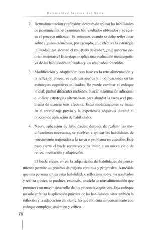 76
U n i v e r s i d a d T é c n i c a d e l N o r t e
2. Retroalimentación y reflexión: después de aplicar las habilidades
de pensamiento, se examinan los resultados obtenidos y se revi-
sa el proceso utilizado. Es entonces cuando se debe reflexionar
sobre algunos elementos, por ejemplo, ¿fue efectiva la estrategia
utilizada?, ¿se alcanzó el resultado deseado?, ¿qué aspectos po-
drían mejorarse? Esta etapa implica una evaluación metacogniti-
va de las habilidades utilizadas y los resultados obtenidos.
3. Modificación y adaptación: con base en la retroalimentación y
la reflexión propia, se realizan ajustes y modificaciones en las
estrategias cognitivas utilizadas. Se puede cambiar el enfoque
inicial, probar diferentes métodos, buscar información adicional
o utilizar estrategias alternativas para abordar la tarea o el pro-
blema de manera más efectiva. Estas modificaciones se basan
en el aprendizaje previo y la experiencia adquirida durante el
proceso de aplicación de habilidades.
4. Nueva aplicación de habilidades: después de realizar las mo-
dificaciones necesarias, se vuelven a aplicar las habilidades de
pensamiento mejoradas a la tarea o problema en cuestión. Este
paso cierra el bucle recursivo y da inicio a un nuevo ciclo de
retroalimentación y adaptación.
El bucle recursivo en la adquisición de habilidades de pensa-
miento permite un proceso de mejora continua y progresiva. A medida
que una persona aplica estas habilidades, reflexiona sobre los resultados
y realiza ajustes, se produce, entonces, un ciclo de retroalimentación que
promueve un mayor desarrollo de los procesos cognitivos. Este enfoque
no solo enfatiza la aplicación práctica de las habilidades, sino también la
reflexión y la adaptación constante, lo que fomenta un pensamiento con
enfoque complejo, sistémico y crítico.
 