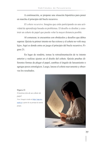 77
H a b i l i d a d e s d e P e n s a m i e n t o
A continuación, se propone una situación hipotética para poner
en marcha el principio del bucle recursivo.
El cohete recursivo. Imagina que estás participando en una acti-
vidad de aprendizaje basada en problemas. El desafío es diseñar y cons-
truir un cohete de papel que pueda volar la mayor distancia posible.
Al comenzar, te encuentras con obstáculos y desafíos que debes
superar. Quizás tu primer intento no fue exitoso y el cohete no voló muy
lejos. Aquí es donde entra en juego el principio del bucle recursivo, Fi-
gura 21.
En lugar de rendirte, tomas la retroalimentación de tu intento
anterior y realizas ajustes en el diseño del cohete. Quizás pruebas di-
ferentes formas de plegar el papel, cambias el ángulo de lanzamiento o
agregas pesos estratégicos. Luego, lanzas el cohete nuevamente y obser-
vas los resultados.
Figura 21
Construcción de un cohete de
papel
Nota: Imagen creada en https://app.leo-
nardo.ai a partir de un prompt de autoría
propia.
 