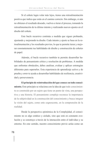 78
U n i v e r s i d a d T é c n i c a d e l N o r t e
Si el cohete logra volar más lejos, tienes una retroalimentación
positiva que indica que estás en el camino correcto. Sin embargo, si aún
no obtienes el resultado deseado, vuelves a iterar el proceso, tomando la
retroalimentación de tu último intento y realizando nuevos ajustes en el
diseño del cohete.
Este bucle recursivo continúa a medida que sigues probando,
ajustando y mejorando tu diseño. Cada intento y ajuste se basa en la re-
troalimentación y los resultados previos, lo que te permite iterar y mejo-
rar constantemente tus habilidades de diseño y construcción de cohetes
de papel.
Además, el bucle recursivo también te permite desarrollar ha-
bilidades de pensamiento crítico y resolución de problemas. A medida
que enfrentas obstáculos, debes analizar, evaluar y aplicar estrategias
diferentes para superarlos. Esta experiencia de aprendizaje activo y de
prueba y error te ayuda a desarrollar habilidades de resiliencia, creativi-
dad y perseverancia.
El principio de reintroducción del que conoce en todo conoci-
miento. Este principio se relaciona con la idea de que todo conocimien-
to es construido por un sujeto que tiene un punto de vista, una perspec-
tiva y una historia. El pensamiento complejo reconoce la importancia
de la subjetividad en la construcción del conocimiento y busca integrar
la visión del sujeto, como ente cognoscente, en la comprensión de la
realidad.
Desde la perspectiva epistémica de la Complejidad, el conoci-
miento no es algo estático y aislado, sino que está en constante evo-
lución y se construye a través de la interacción entre el individuo y su
entorno. En este sentido, nuestro conocimiento previo actúa como un
 