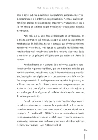 79
H a b i l i d a d e s d e P e n s a m i e n t o
filtro a través del cual percibimos, interpretamos, comprendemos y da-
mos significados a la información que recibimos. Además, nuestras ex-
periencias previas moldean nuestras expectativas y creencias, lo que a
su vez influye en la forma en que procesamos y organizamos la nueva
información.
Pero más allá de ello, todo conocimiento al ser traducido, en
la misma experiencia del conocer, pasa por el tamiz de la concepción
paradigmática del individuo. Ese es el paraguas que arropa todo nuestro
pensamiento y desde allí, todo Ser, en su condición multidimensional,
se reintroduce en el conocimiento para darle sentido y significado desde
la estructura y los principios del paradigma que sustenta su forma de
conocer.
Adicionalmente, en el contexto de la psicología cognitiva, se re-
conoce que los esquemas cognitivos, que son estructuras mentales que
representan nuestro conocimiento sobre diferentes conceptos y situacio-
nes, desempeñan un rol principal en el procesamiento de la información.
Estos esquemas están formados por nuestras experiencias pasadas y se
utilizan como marcos de referencia tanto para interpretar nuevas ex-
periencias como para adquirir nuevos conocimientos y están sujetos, y
permeados, por el paradigma en el cual cimentamos toda la estructura
de nuestro pensamiento.
Cuando aplicamos el principio de reintroducción del que conoce
en todo conocimiento, reconocemos la importancia de utilizar nuestro
conocimiento previo como base para comprender nuevas situaciones y
conceptos (Pereira-González, 2008). En lugar de tratar cada experiencia
como algo completamente nuevo y aislado, aprovechamos nuestros co-
nocimientos existentes para establecer conexiones, identificar patrones
y generar nuevas ideas (Lynn & Bassett, 2019).
 