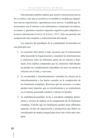 80
U n i v e r s i d a d T é c n i c a d e l N o r t e
Este principio también implica que nuestro conocimiento previo
no es estático, sino que se actualiza y se modifica a medida que adquiri-
mos nuevas experiencias y aprendemos cosas nuevas. A medida que in-
teractuamos con el entorno y nos enfrentamos a situaciones novedosas,
revisamos y ajustamos nuestros esquemas cognitivos para adaptarlos a
la nueva información (Schmitz & Krämer, 2023). Esto nos permite una
comprensión más completa y contextualizada del mundo.
Los aspectos del paradigma de la complejidad involucrados en
este principio son:
1. La conexión entre partes y todo: reconoce que el conocimiento
debe trascender la fragmentación y considerar las interrelaciones
y conexiones entre las diferentes partes de un sistema o fenó-
meno. Esto implica comprender que los elementos individuales
no pueden ser completamente entendidos sin tener en cuenta su
relación con el todo, y viceversa.
2. La circularidad y retroalimentación: considera los efectos de la
retroalimentación y los bucles causales en la comprensión de
los fenómenos complejos. Reconoce que las acciones y eventos
pueden tener impactos que se retroalimentan y se reintroducen
en el sistema, generando cambios y efectos no lineales.
3. La multidimensionalidad: invita a considerar múltiples dimen-
siones y niveles de análisis en la comprensión de un fenómeno
complejo. Concibe que los fenómenos pueden tener diferentes
aspectos, niveles de organización y perspectivas que deben ser
considerados de manera integral para tener una visión más com-
pleta.
 